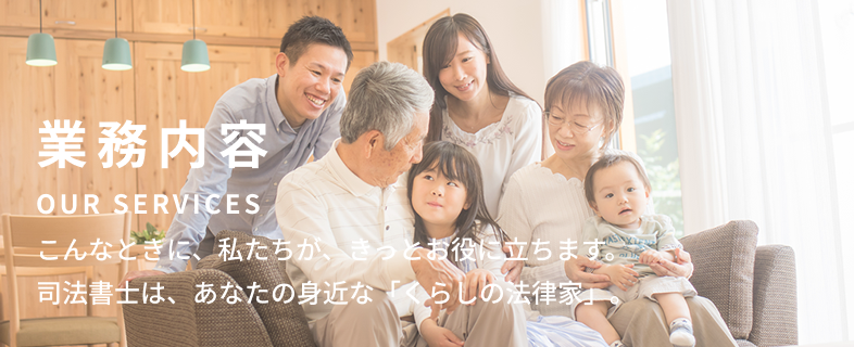 業務案内 Our Services こんなときに、私たちが、きっとお役に立ちます。司法書士は、あなたの身近な「くらしの法律家」。