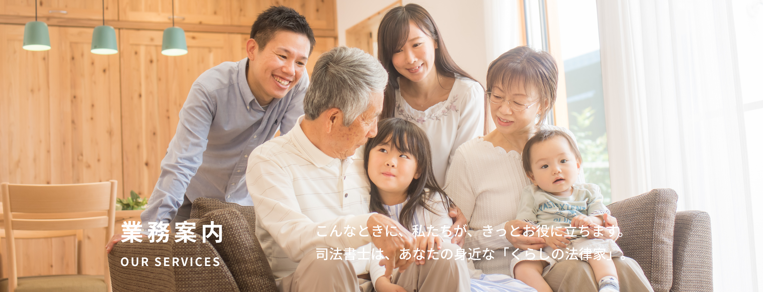 業務案内 Our Services こんなときに、私たちが、きっとお役に立ちます。司法書士は、あなたの身近な「くらしの法律家」。